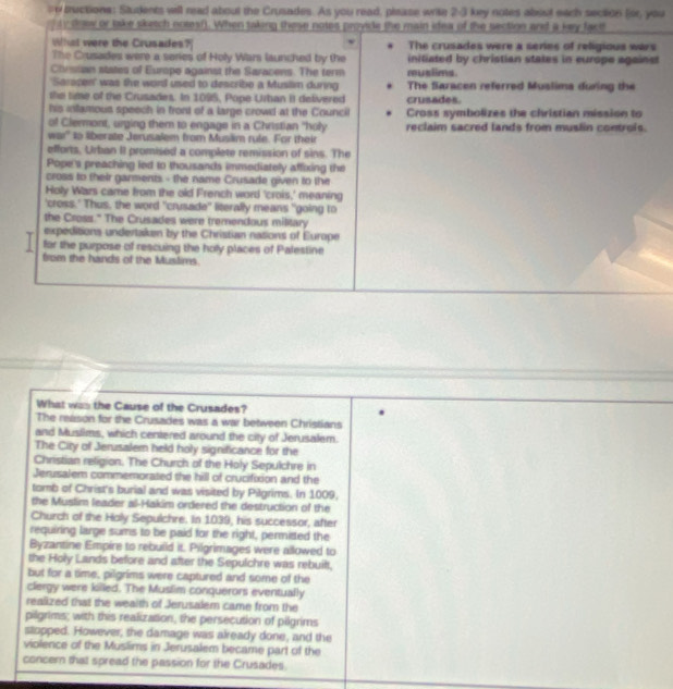 tructions: Students will read about the Crusades. As you read, pisase wrile 2-3 key notes abost each section (sr, you
ty dow or take sketch notesf). When taking these notes provide the main idea of the section and a key fact
What were the Crusades? The crusades were a series of religious wars
The Crusades were a series of Holy War launched by the iniliated by christian states in europe against
Chessian states of Europo against the Saracens. The term muslims.
'Saracen' was the word used to describe a Musilim during The flaracen referred Muslima during the
the time of the Crusades. In 1095, Pope Urban it delivered crusades
his infamous speech in front of a large crowd at the Council Cross symbolizes the christian mission to
of Clermont, urging them to engage in a Christian "holy reclaim sacred lands from muslin controis.
war' to liberate Jerusalem from Muslim rule. For their
efforts, Urban II promised a complete remission of sins. The
Pope's preaching led to thousands immediately affixing the
cross to their garments - the name Crusade given to the
Holy Wars came from the old French word 'crois,' meaning
'cross.' Thus, the word "crusade" literally means "going to
the Cross." The Crusades were tremendous military
expeditions undertaken by the Christian nations of Europe
. for the purpose of rescuing the holy places of Palestine
from the hands of the Muslims.
What was the Cause of the Crusades?
The reason for the Crusades was a war between Christians
and Muslims, which centered around the city of Jerusalem.
The City of Jerusalem held holy significance for the
Christian religion. The Church of the Holy Sepulchre in
Jerusalem commemorated the hill of crucifixion and the
tomb of Christ's burial and was visited by Pilgrims. In 1009,
the Muslim leader al-Hakim ordered the destruction of the
Church of the Holy Sepulchre. In 1039, his successor, after
requiring large sums to be paid for the right, permitted the
Byzantine Empire to rebuild it. Pilgrimages were allowed to
the Holy Lands before and after the Sepulchre was rebuilt.
but for a time, pilgrims were captured and some of the
clergy were killed. The Muslim conquerors eventually
realized that the wealth of Jerusalem came from the
pilgrims; with this realization, the persecution of pilgrims
sllopped. However, the damage was already done, and the
violence of the Muslims in Jerusalem became part of the
concern that spread the passion for the Crusades.