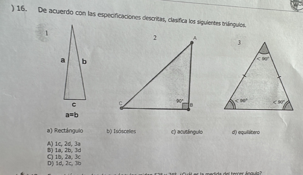 ) 16. De acuerdo con las especificaciones descritas, clasifica los siguientes triángulos.
1
a=b
a) Rectángulo b) Isósceles c) acutángulo d) equilátero
A) 1c, 2d, 3a
B) 1a, 2b, 3d
C) 1b, 2a, 3c
D) 1d, 2c, 3b
á l es la medida del tercer ángulo?