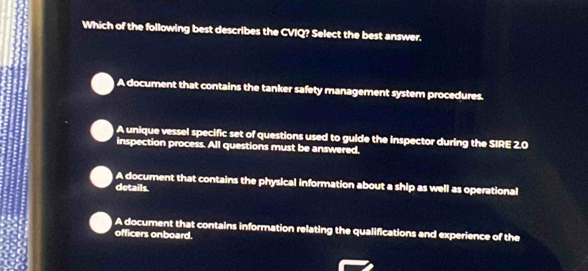 Which of the following best describes the CVIQ? Select the best answer.
A document that contains the tanker safety management system procedures.
A unique vessel specific set of questions used to guide the inspector during the SIRE 2.0
inspection process. All questions must be answered.
A document that contains the physical information about a ship as well as operational
details.
A document that contains information relating the qualifications and experience of the
officers onboard.