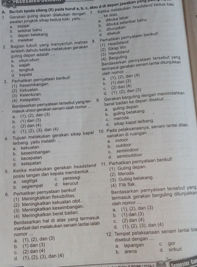Berilah tanda silang (X) pada huruf a, b, c, atau d di depan jawaban yand bu
1. Gerakan guling depan dilakukan dengan 7   Ketika melakukan headstand kedua kaki
b. dibuka selenbar bahu a. dlbuka lebar ke atas.
a sejajar awalan jongkok sikap kedua kaki, yaitu ....
b. selebar bahu
c. depan belakang d. melebar c. diluruskan
d. ditekuí
2. Bagian tubuh yang menyentuh matras 8. Perhatikan peryataan berikut!
guling depan adalah .... terlebiḥ daħulu ketika melakukan gerakan (1) Headstand
(2) Sikap iiiin. (3) Handstand.
(4) Berguling.
Berdasarkan pernyataan tersebut yang
a ubun-ubun
c. tengkuk b. wajah
3. Perhatikan pemyataan berikut! termasuk gerakan senam lantai ditunjukkan
d kepala
a. (1), (2), dan (4) olieh nomor
(1) Keseimbangan. b. (1) dan (3)
(3) Kelenturan. (2) Kekuatan. c. (2) dan (4)
d. (1). (2), dan (3)
Berdasarkan pemyataan tersebut yang ter- 9. Gerakan berguling dengan memindahkan
(4) Ketepatan
masuk unsur gerakan senam ialah nomor .... berat badan ke depan disebut ....
a. guling depan b. guling belakang
a. (1), (2), dan (3)
b. (1) dan (3)
d sikap kapal terbang c. meroda
c. (2) dan (4) d. (1), (2), (3), dan (4)
4. Tujuan melakukan gerakan sikap kapal 10. Pada pelaksanaanya, senam lantai dilak
sanakan di ruangan ....
a. indoor
terbang, yaitu melatih .... a kekuatan
b. outdoor
b. keseimbangan
c. semiindoor
c. kecepalan d. semioutdoor
d. ketepatan
5. Ketika melakukan gerakan headstand 11. Perhatikan pernyataan berikut!
posisi tangan dan kepala membentuk .... (1) Guling depan.
a. segitiga c. peresegi (2) Meroda.
b. segiempat d. kerucut (3) Guling belakang.
6. Perhatikan pernyataan berikut! (4) Flik flak.
(1) Meningkatkan fleksibilitas. Berdasarkan pernyataan tersebut yang
(2) Meningkatkan kekuatan otot. termasuk gerakan berguling ditunjukkan
(3) Meningkatkan keseimbangan. oleh nomor ....
(4) Meningkatkan berat badan. a. (1), (2), dan (3)
Berdasarkan hal di atas yang termasuk b. (1) dan (3)
manfaat dari melakukan senam lantai ialah c. (2) dan (4)
nomor .... d. (1), (2), (3), dan (4)
a, (1), (2), dan (3) 12. Tempat pelaksanaan senam lantai bia
b. (1) dan (3) a. lapangan disebut dengan ....
d. (1), (2), (3), dan (4) c. (2) dan (4) b. arena c. gor d. sirkuit
Semester Gar