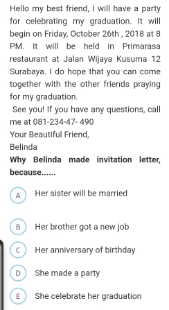 Hello my best friend, I will have a party
for celebrating my graduation. It will
begin on Friday, October 26th , 2018 at 8
PM. It will be held in Primarasa
restaurant at Jalan Wijaya Kusuma 12
Surabaya. I do hope that you can come
together with the other friends praying 
for my graduation.
See you! If you have any questions, call
me at 081-234-47- 490
Your Beautiful Friend,
Belinda
Why Belinda made invitation letter,
because.....
A Her sister will be married
B Her brother got a new job
C Her anniversary of birthday
D She made a party
E She celebrate her graduation