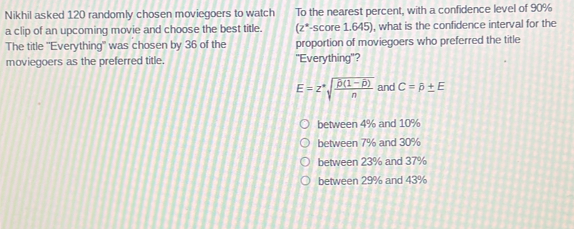 Nikhil asked 120 randomly chosen moviegoers to watch To the nearest percent, with a confidence level of 90%
a clip of an upcoming movie and choose the best title. (z*-score 1.645), what is the confidence interval for the
The title "Everything" was chosen by 36 of the proportion of moviegoers who preferred the title
moviegoers as the preferred title. "Everything"?
E=z^*sqrt(frac hat p)(1-hat p)n and C=hat p± E
between 4% and 10%
between 7% and 30%
between 23% and 37%
between 29% and 43%