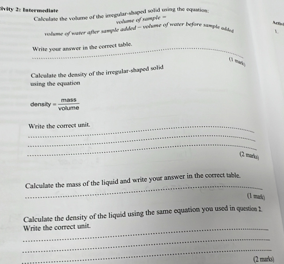 tivity 2: Intermediate 
Calculate the volume of the irregular-shaped solid using the equation: 
volume of sample = 
Activ 
volume of water after sample added - volume of water before sample added 
1. 
_ 
_ 
Write your answer in the correct table. 
_ 
(1 mark) 
Calculate the density of the irregular-shaped solid 
using the equation 
density = mass/volume 
_Write the correct unit. 
_ 
_ 
(2 marks) 
_ 
Calculate the mass of the liquid and write your answer in the correct table. 
(1 mark) 
Calculate the density of the liquid using the same equation you used in question 2. 
_Write the correct unit. 
_ 
_ 
(2 marks)