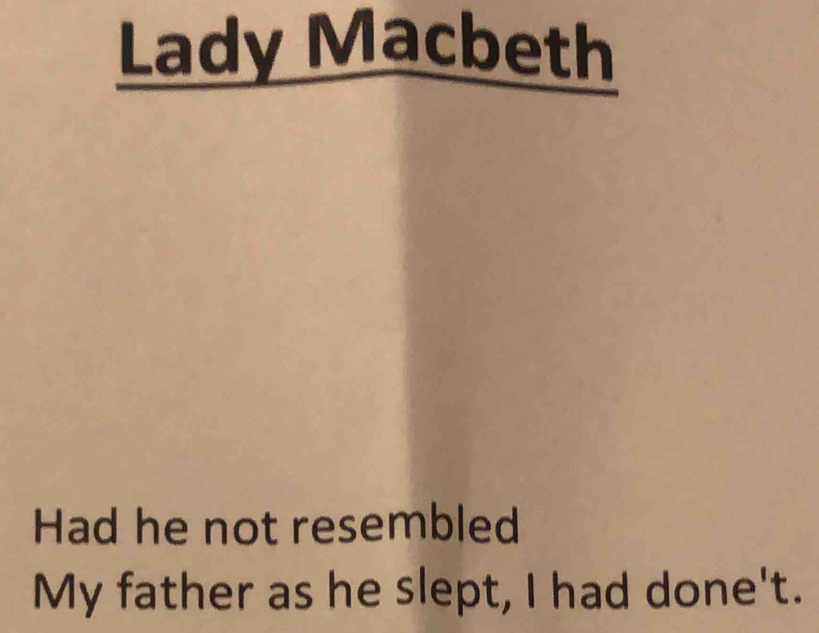 Lady Macbeth 
Had he not resembled 
My father as he slept, I had done't.