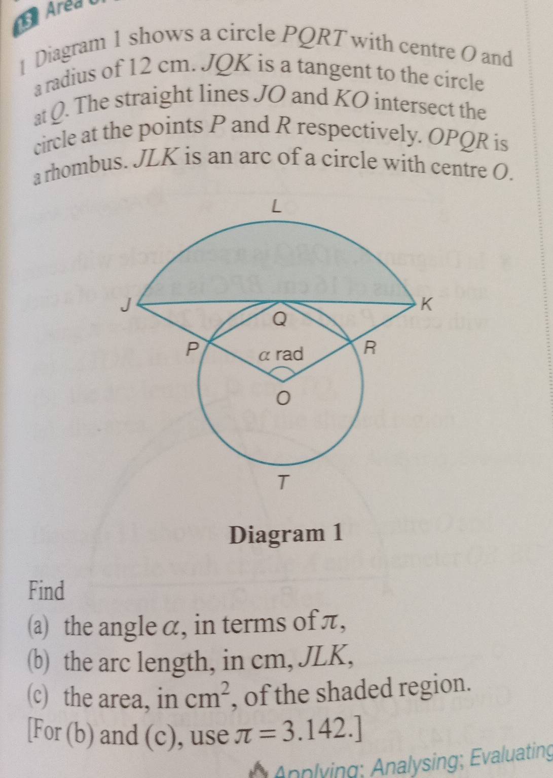 Area U 
Diagram 1 shows a circle PQRT with centre O and 
a radius of 12 cm. JQK is a tangent to the circle 
at Q. The straight lines JO and KO intersect the 
circle at the points P and R respectively. OPQR is 
a rhombus. JLK is an arc of a circle with centre O. 
Diagram 1 
Find 
(a) the angle α, in terms of π, 
(b) the arc length, in cm, JLK, 
(c) the area, in cm^2 , of the shaded region. 
[For (b) and (c), use π =3.142.]
Ännlying; Analysing; Evaluating