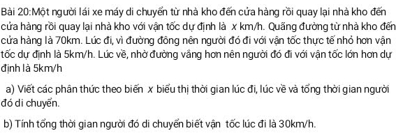 Một người lái xe máy di chuyển từ nhà kho đến cửa hàng rồi quay lại nhà kho đến 
cửa hàng rồi quay lại nhà kho với vận tốc dự định là x km/h. Quãng đường từ nhà kho đến 
cửa hàng là 70km. Lúc đi, vì đường đông nên người đó đi với vận tốc thực tế nhỏ hơn vận 
tốc dự định là 5km/h. Lúc về, nhờ đường vắng hơn nên người đó đi với vận tốc lớn hơn dự 
định là 5km/h
a) Viết các phân thức theo biến x biểu thị thời gian lúc đi, lúc về và tổng thời gian người 
đó di chuyển. 
b) Tính tổng thời gian người đó di chuyển biết vận tốc lúc đi là 30km/h.