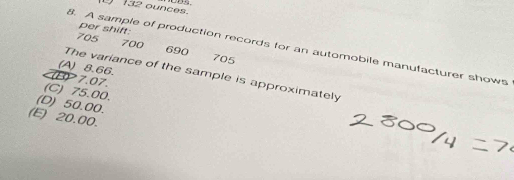 132 ounces.
per shift:
705 700 690
8. A sample of production records for an automobile manufacturer shows
705
(A) 8.66
The variance of the sample is approximately
B 7.07.
(C) 75.00.
(D) 50.00.
(E) 20.00.