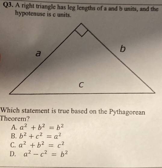 A right triangle has leg lengths of a and b units, and the
hypotenuse is c units.
Which statement is true based on the Pythagorean
Theorem?
A. a^2+b^2=b^2
B. b^2+c^2=a^2
C. a^2+b^2=c^2
D. a^2-c^2=b^2