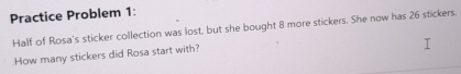 Practice Problem 1: 
Half of Rosa's sticker collection was lost, but she bought 8 more stickers. She now has 26 stickers. 
How many stickers did Rosa start with?