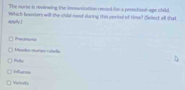 The nurse is reviewing the immunization record for a preschool-age child.
Which boosters will the child need during this period of time? (Select all that
apply.]
Pheumonis
Measles-mumes-rbella
Pollio
Influeres
Varicelts