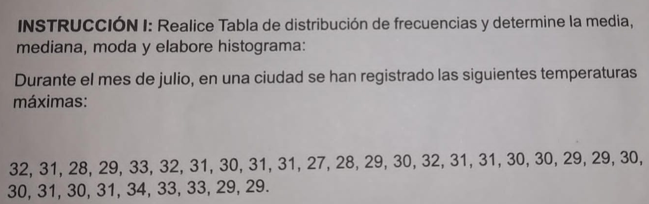 INSTRUCCIÓN I: Realice Tabla de distribución de frecuencias y determine la media, 
mediana, moda y elabore histograma: 
Durante el mes de julio, en una ciudad se han registrado las siguientes temperaturas 
máximas:
32, 31, 28, 29, 33, 32, 31, 30, 31, 31, 27, 28, 29, 30, 32, 31, 31, 30, 30, 29, 29, 30,
30, 31, 30, 31, 34, 33, 33, 29, 29.