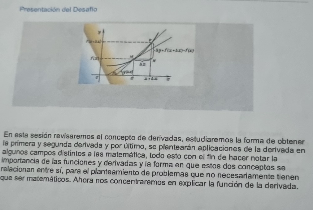 Presentación del Desafío
y
f'(x+△ x)
P
△ y=f(x+△ x)-f(x)
f(x) M
Az 
1% q(△ x)
x x+△ x r
En esta sesión revisaremos el concepto de derivadas, estudiaremos la forma de obtener 
la primera y segunda derivada y por último, se plantearán aplicaciones de la derivada en 
algunos campos distintos a las matemática, todo esto con el fin de hacer notar la 
importancia de las funciones y derivadas y la forma en que estos dos conceptos se 
relacionan entre sí, para el planteamiento de problemas que no necesariamente tienen 
que ser matemáticos. Ahora nos concentraremos en explicar la función de la derivada.