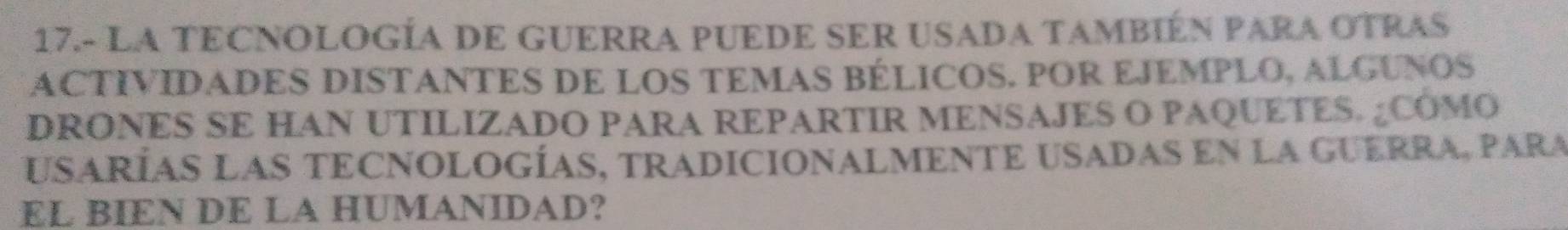 17.- LA TECNOLOGÍA DE GUERRA PUEDE SER USADA TAMBIÉN PARA OTRAS 
ACTIVIDADES DISTANTES DE LOS TEMAS BÉLICOS. POR EJEMPLO, ALGUNOS 
DRONES SE HAN UTILIZADO PARA REPARTIR MENSAJES O PAQUETES. ¿COMO 
uSaRÍaS LAS TECNOlogÍaS, tRADIcioNALMENTE USADaS en la GUERRA, para 
EL BIEN DE LA HUMANIDAD?