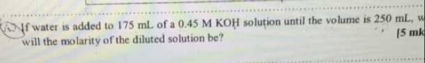 A If water is added to 175 mL of a 0.45 M KOH solution until the volume is 250 mL, w 
will the molarity of the diluted solution be? [ 5 mk