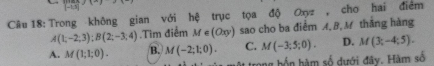 [-1,3]
Câu 18: Trong không gian với hệ trục tọa độ Oxyz , cho hai điểm
A(1;-2;3); B(2;-3;4).Tìm điểm M∈ (Oxy) sao cho ba điểm A, B,M thắng hàng
A. M(1;1;0).
B. M(-2;1;0). C. M(-3;5;0). D. M(3;-4;5). 
trong hốn hàm số dưới đây. Hàm số