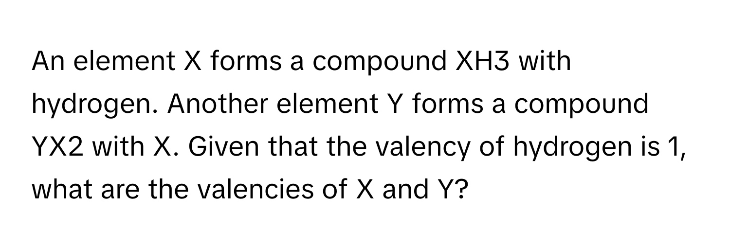 An element X forms a compound XH3 with hydrogen. Another element Y forms a compound YX2 with X. Given that the valency of hydrogen is 1, what are the valencies of X and Y?