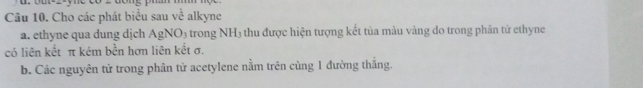 Cho các phát biểu sau về alkyne 
a. ethyne qua dung dịch AgNO_3 trong NH_3 thu được hiện tượng kết tủa màu vàng do trong phân tử ethyne 
có liên kết π kém bền hơn liên kết σ. 
b. Các nguyên tử trong phân tử acetylene nằm trên cùng 1 đường thắng.