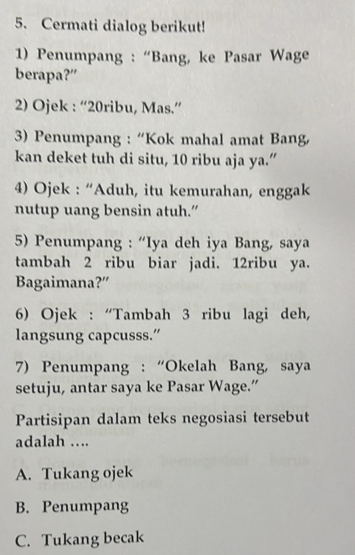 Cermati dialog berikut!
1) Penumpang : “Bang, ke Pasar Wage
berapa?”
2) Ojek : “20ribu, Mas.”
3) Penumpang : “Kok mahal amat Bang
kan deket tuh di situ, 10 ribu aja ya.”
4) Ojek : “Aduh, itu kemurahan, enggak
nutup uang bensin atuh.”
5) Penumpang : “Iya deh iya Bang, saya
tambah 2 ribu biar jadi. 12ribu ya.
Bagaimana?”
6) Ojek : “Tambah 3 ribu lagi deh,
langsung capcusss.”
7) Penumpang : “Okelah Bang, saya
setuju, antar saya ke Pasar Wage.”
Partisipan dalam teks negosiasi tersebut
adalah ….
A. Tukang ojek
B. Penumpang
C. Tukang becak