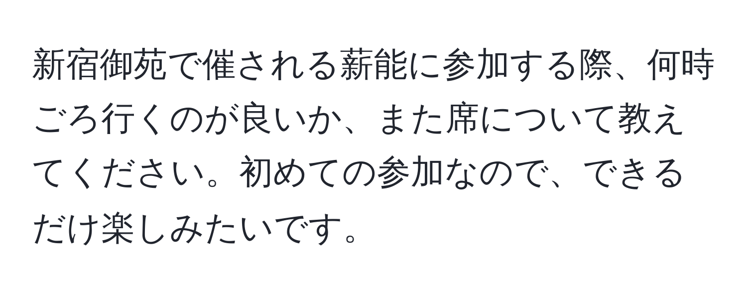 新宿御苑で催される薪能に参加する際、何時ごろ行くのが良いか、また席について教えてください。初めての参加なので、できるだけ楽しみたいです。