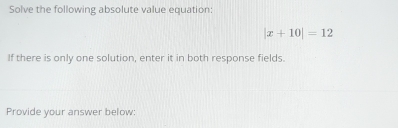 Solve the following absolute value equation:
|x+10|=12
If there is only one solution, enter it in both response fields. 
Provide your answer below: