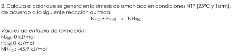 Calcula el calor que se genera en la síntesis de amoniaco en condiciones NTP (25°C y 1atm), 
de acuerdo a la siguiente reacción química.
N_2(g)+H_2(g)to NH_3(g)
Valores de entalpía de formación:
N_2(g):OkJ mol
H_2(g):O * 1 /mol
NH_3(g):-45.9kJ/mol