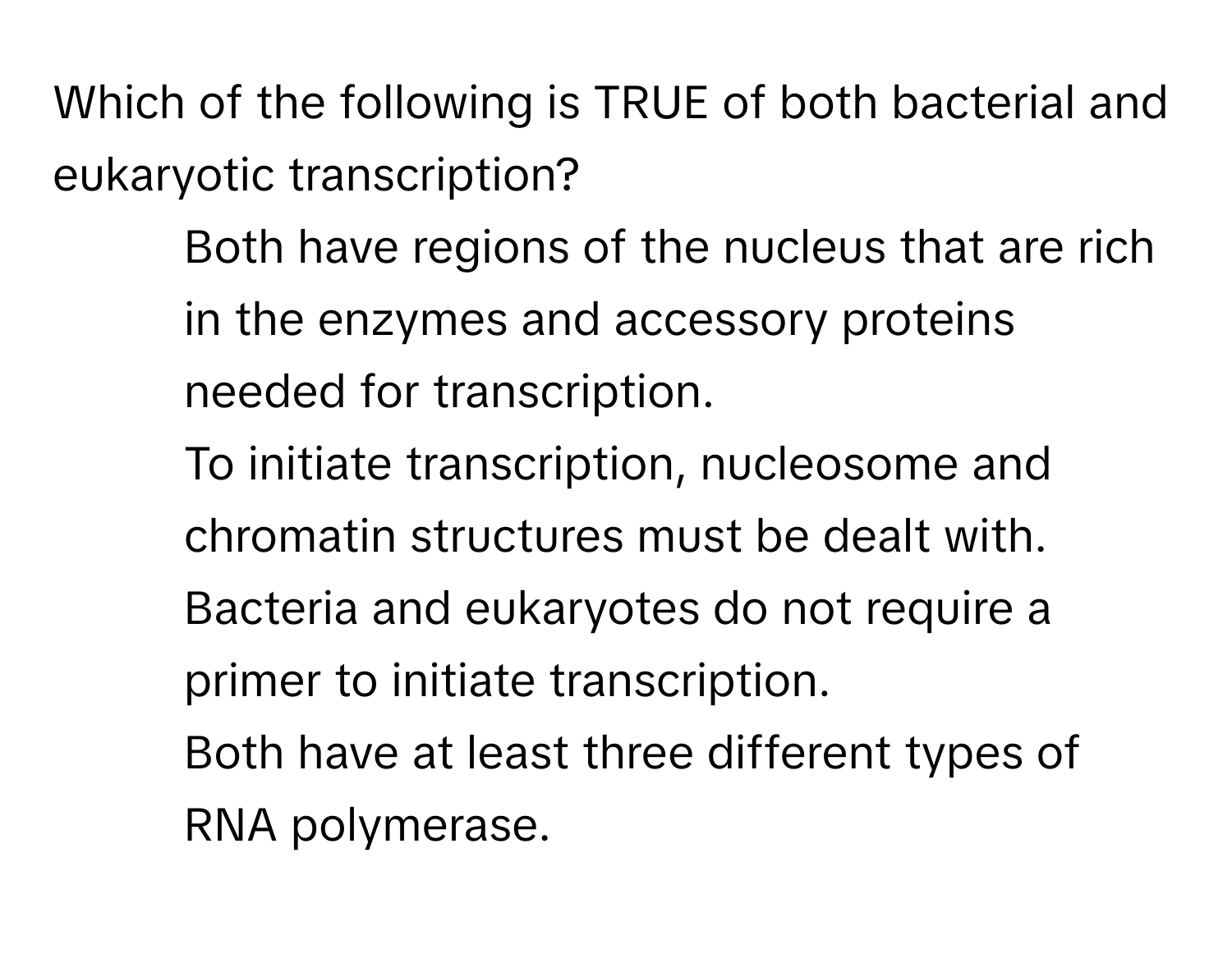 Which of the following is TRUE of both bacterial and eukaryotic transcription?

* Both have regions of the nucleus that are rich in the enzymes and accessory proteins needed for transcription.
* To initiate transcription, nucleosome and chromatin structures must be dealt with.
* Bacteria and eukaryotes do not require a primer to initiate transcription.
* Both have at least three different types of RNA polymerase.