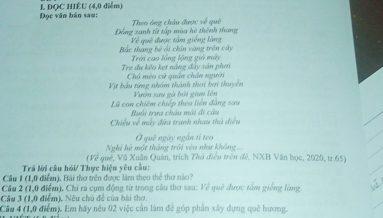 ĐQC HIÉU (4,0 điểm) 
Đọc văn bản sau: 
Theo ông châu được về quê 
Đồng xanh tit tắp mùa hè thênh thang 
Về quê được tắm giếng làng 
Bắc thang bê ổi chín vàng trên cây 
Trời cao lồng lộng giỏ mây 
Tre đu kẽo kẹt nắng đây sân phơi 
Chó mèo cứ quân chân người 
Vịt bầu từng nhóm thành thơi bơi thuyền 
Vườn sau gà bởi giun lên 
Lũ con chiêm chiếp theo liền đẳng sau 
Buổi trưa châu mái đi cầu 
Chiều về mẫy đứa tranh nhau thả diều 
Ở quê ngày ngắn ti teo 
Nghi hè một tháng trôi vèo như không... 
(Về quê, Vũ Xuân Quản, trích Thả diều trên đê, NXB Văn học, 2020, tr.65) 
Trả lời câu hỏi/ Thực hiện yêu câu: 
Câu 1 (1,0 điểm). Bài thơ trên được làm theo thể thơ nào? 
Cầu 2 (1,0 điểm). Chỉ ra cụm động từ trong câu thơ sau: Về quê được tắm giếng làng. 
Câu 3 (1,0 điểm). Nêu chủ đề của bài thơ. 
Câu 4 (1,0 điểm). Em hãy nêu 02 việc cần làm để góp phần xây dựng quê hương.