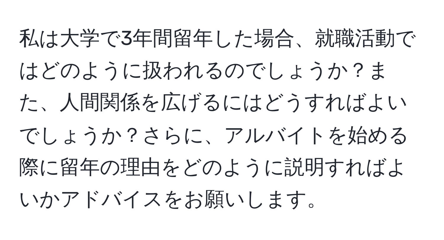 私は大学で3年間留年した場合、就職活動ではどのように扱われるのでしょうか？また、人間関係を広げるにはどうすればよいでしょうか？さらに、アルバイトを始める際に留年の理由をどのように説明すればよいかアドバイスをお願いします。