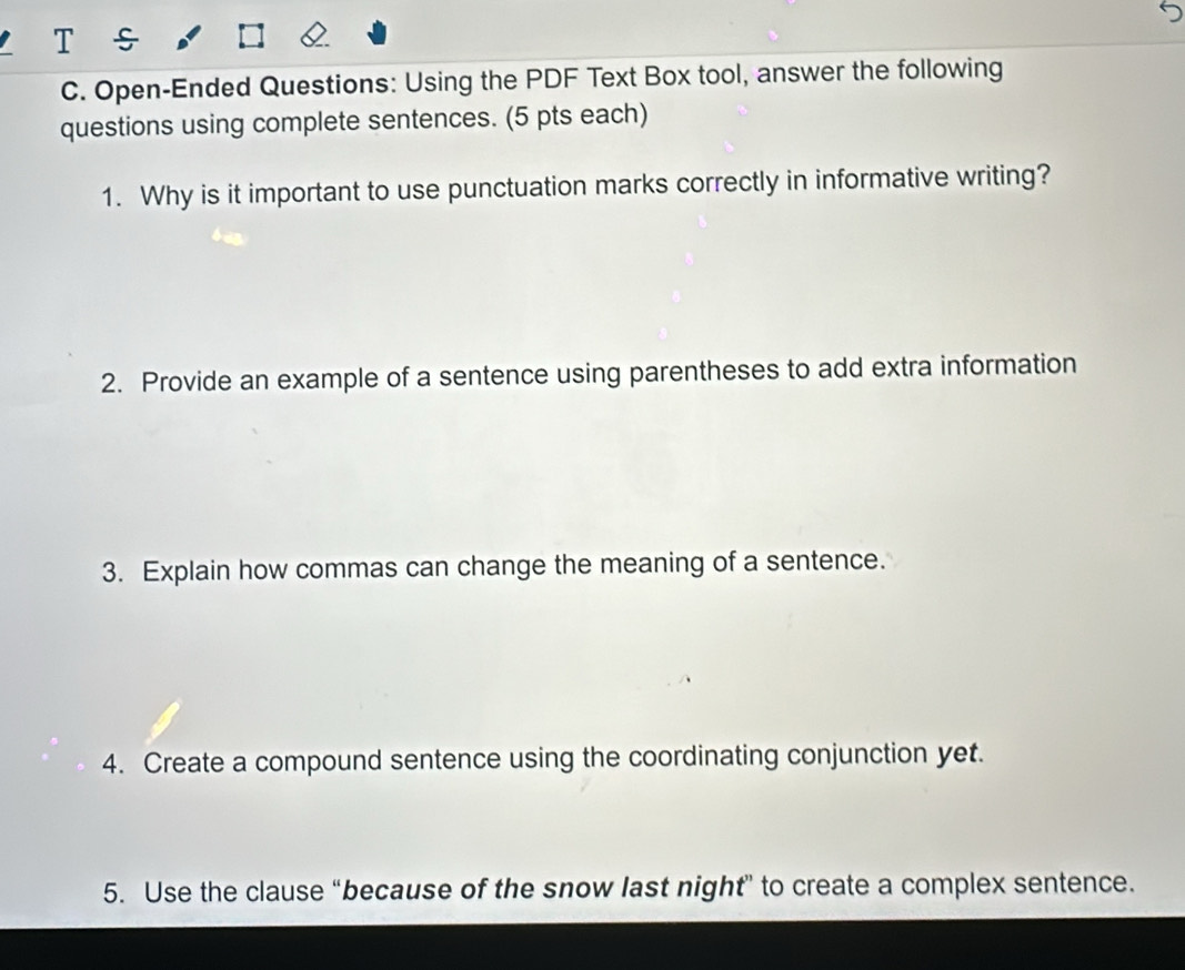 Open-Ended Questions: Using the PDF Text Box tool, answer the following 
questions using complete sentences. (5 pts each) 
1. Why is it important to use punctuation marks correctly in informative writing? 
2. Provide an example of a sentence using parentheses to add extra information 
3. Explain how commas can change the meaning of a sentence. 
4. Create a compound sentence using the coordinating conjunction yet. 
5. Use the clause “because of the snow last night” to create a complex sentence.