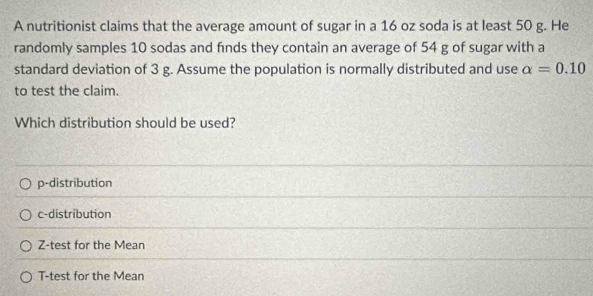 A nutritionist claims that the average amount of sugar in a 16 oz soda is at least 50 g. He
randomly samples 10 sodas and finds they contain an average of 54 g of sugar with a
standard deviation of 3 g. Assume the population is normally distributed and use alpha =0.10
to test the claim.
Which distribution should be used?
p-distribution
c-distribution
Z-test for the Mean
T-test for the Mean