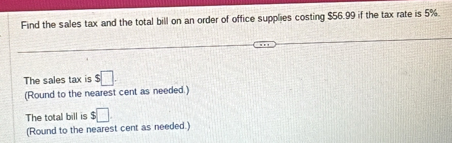 Find the sales tax and the total bill on an order of office supplies costing $56.99 if the tax rate is 5%
The sales tax is $□. 
(Round to the nearest cent as needed.) 
The total bill is $□
(Round to the nearest cent as needed.)