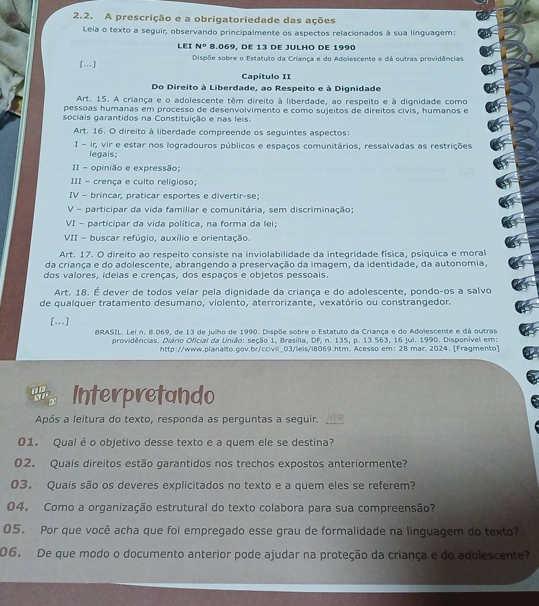 A prescrição e a obrigatoriedade das ações
Leia o texto a seguir, observando principalmente os aspectos relacionados à sua linguagem:
LEI N° 8.069, DE 13 DE JULHO DE 1990
Dispõe sobre o Estatuto da Criança e do Adolescente e dá outras providências
[...]
Capítulo II
Do Direito à Liberdade, ao Respeito e à Dignidade
Art. 15. A criança e o adolescente têm direito à liberdade, ao respeito e à dignidade como
pessoas humanas em processo de desenvolvimento e como sujeitos de direitos civis, humanos e
sociais garantidos na Constituição e nas leis.
Art. 16. O direito à liberdade compreende os seguintes aspectos:
I-ir; vir e estar nos logradouros públicos e espaços comunitários, ressalvadas as restrições
legais;
II - opinião e expressão;
III - crença e culto religioso;
IV - brincar, praticar esportes e divertir-se;
V - participar da vida familiar e comunitária, sem discriminação;
VI - participar da vida política, na forma da lei;
VII - buscar refúgio, auxílio e orientação.
Art. 17. O direito ao respeito consiste na inviolabilidade da integridade física, psíquica e moral
da criança e do adolescente, abrangendo a preservação da imagem, da identidade, da autonomia,
dos valores, ideias e crenças, dos espaços e objetos pessoais.
Art. 18. É dever de todos velar pela dignidade da criança e do adolescente, pondo-os a salvo
de qualquer tratamento desumano, violento, aterrorizante, vexatório ou constrangedor.
[..]
BRASIL. Lei n. 8.069, de 13 de julho de 1990. Dispõe sobre o Estatuto da Criança e do Adolescente e dá outras
providências. Diário Oficial da União: seção 1, Brasília, DF, n. 135, p. 13 563, 16 jul. 1990. Disponível em:
http://www.planalto.gov.br/ccivil_03/leis/l8069.htm. Acesso em: 28 mar. 2024. [Fragmento]
Interpretando
Após a leitura do texto, responda as perguntas a seguir.
01. Qualé o objetivo desse texto e a quem ele se destina?
02. Quais direitos estão garantidos nos trechos expostos anteriormente?
03. Quais são os deveres explicitados no texto e a quem eles se referem?
04. Como a organização estrutural do texto colabora para sua compreensão?
05. Por que você acha que foi empregado esse grau de formalidade na linguagem do texto?
06. De que modo o documento anterior pode ajudar na proteção da criança e do adolescente?