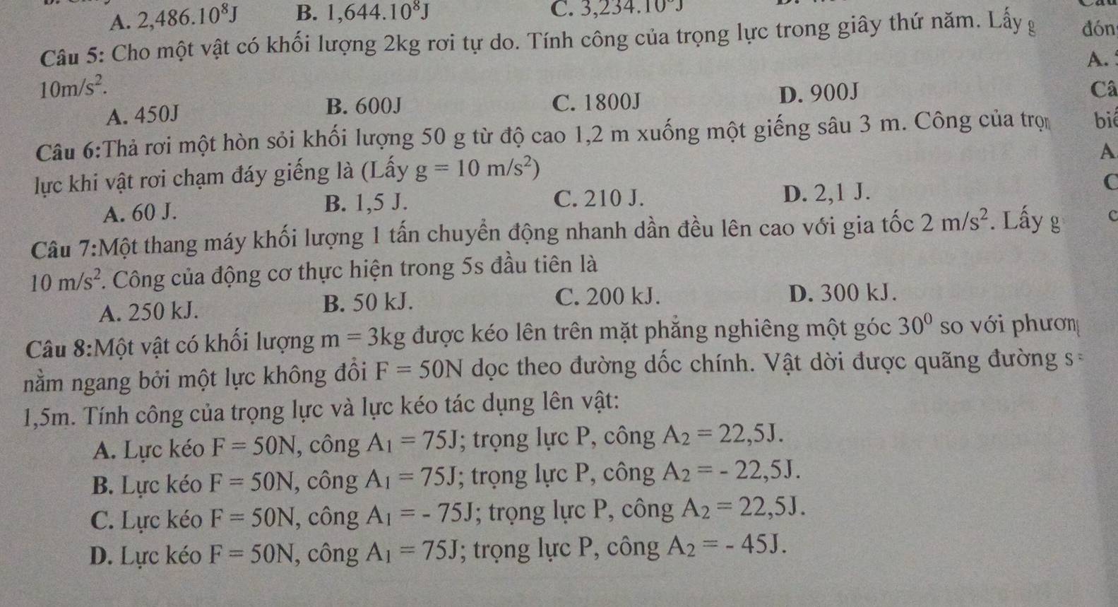 A. 2,486.10^8J B. 1,644.10^8J C. 6.23^2 +. 10°J
Câu 5: Cho một vật có khối lượng 2kg rơi tự do. Tính công của trọng lực trong giây thứ năm. Lấy g đón
A. :
10m/s^2.
A. 450J C. 1800J D. 900J
Câ
B. 600J
Câu 6:Thả rơi một hòn sỏi khối lượng 50 g từ độ cao 1,2 m xuống một giếng sâu 3 m. Công của trọn biể
A
lực khi vật rơi chạm đáy giếng là (Lấy g=10m/s^2)
A. 60 J. B. 1,5 J. C. 210 J. D. 2,1 J.
C
Câu 7:Một thang máy khối lượng 1 tấn chuyển động nhanh dần đều lên cao với gia tốc 2m/s^2 *. Lấy g C
10m/s^2. Công của động cơ thực hiện trong 5s đầu tiên là
A. 250 kJ. B. 50 kJ.
C. 200 kJ. D. 300 kJ.
Câu 8:Một vật có khối lượng m=3kg được kéo lên trên mặt phăng nghiêng một góc 30° so với phươn
nằm ngang bởi một lực không đồi F=50N dọc theo đường dốc chính. Vật dời được quãng đường s=
1,5m. Tính công của trọng lực và lực kéo tác dụng lên vật:
A. Lực kéo F=50N , công A_1=75J; trọng lực P, công A_2=22,5J.
B. Lực kéo F=50N , công A_1=75J; trọng lực P, công A_2=-22,5J.
C. Lực kéo F=50N , công A_1=-75J; trọng lực P, công A_2=22,5J.
D. Lực kéo F=50N , công A_1=75J; trọng lực P, công A_2=-45J.