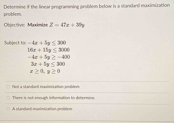 Determine if the linear programming problem below is a standard maximization
problem.
Objective: Maximize Z=47x+39y
Subject to: -4x+5y≤ 300
16x+15y≤ 3000
-4x+5y≥ -400
3x+5y≤ 300
x≥ 0, y≥ 0
Not a standard maximization problem
There is not enough information to determine.
A standard maximization problem