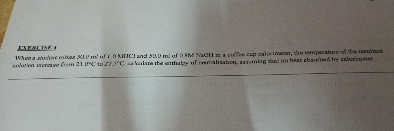 When a student mixes 50.0 ml of 1.0 MHCl and 50.0 ml of 0.8M NaOH in a coffee cup calorimeter, the temperature of the resultant 
solution increase from 21.0°C to 27.5°C. calculate the enthalpy of neutralisation, assuming that no heat absorbed by calorimeter. 
_ 
_