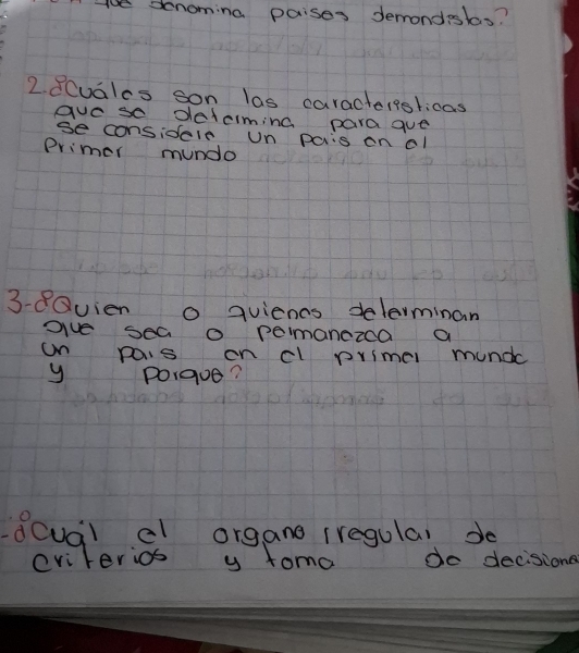 ace denoming paises demondsls? 
2. 8Cuales son las caractersslicas 
gvese determing para gue 
se considele un pais on el 
Primer mundo 
3-8Quien o quiencs delerminan 
give sea o pemanczca a 
on pais on cl primel mundc 
y Porgue? 
dcual cl organo iregulal de 
eviterios y toma do decisione