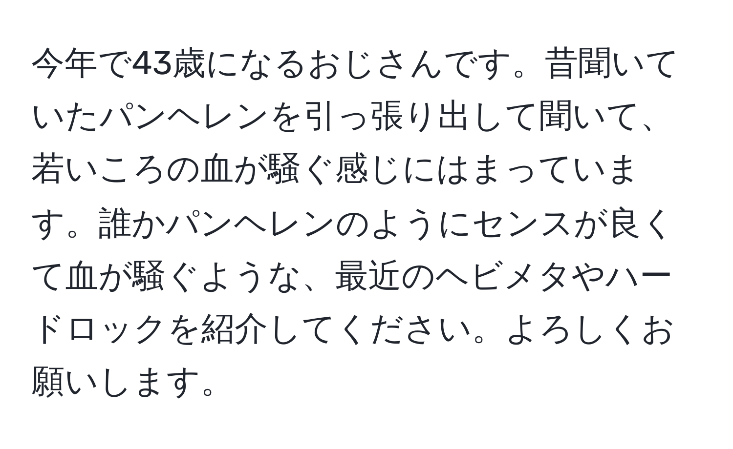 今年で43歳になるおじさんです。昔聞いていたパンヘレンを引っ張り出して聞いて、若いころの血が騒ぐ感じにはまっています。誰かパンヘレンのようにセンスが良くて血が騒ぐような、最近のヘビメタやハードロックを紹介してください。よろしくお願いします。