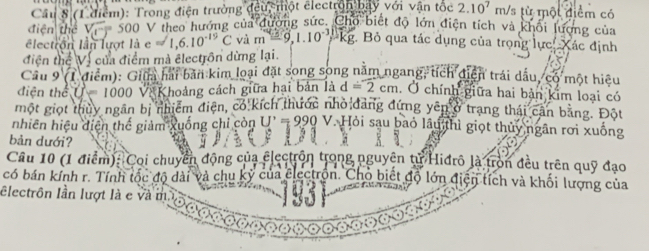 Cầu 8 (1 điểm): Trong điện trường đều, một electron bay với vận tốc 2.10^7m/s một điểm có 
điện thể V_4-5500 V theo hướng của đường sức. Chổ biết độ lớn điện tích và khổi lượng của 
lectron lần lượt là e approx 1,6.10^(-19)C và m-9,1.10^(-3) kg. Bỏ qua tác dụng của trọng lực: Xác định 
điện thể Vị của điểm mà êlectrồn dừng lại. 
Cầu 9 (1 điểm): Giữa hai bản kim loại đặt song song năm ngang, tích điện trái dấu, có một hiệu 
diện thể f=1000 Và Khoảng cách giữa hại bản là d=2cm. Ở chính giữa hai bản kim loại có 
một giọt thủy ngân bị nhiêm điện, có kích thước nhỏ đảng đứng yên ở trang thái cần bằng. Đột 
nhiên hiệu diện thế giảm xuống chỉ còn U' = 990 V. Hỏi sau bao lâu thì giọt thủy ngân rơi xuống 
bản dưới? 
Câu 10 (1 điểm): Coi chuyển động của electrộn trong nguyên tử Hidrô là tròn đều trên quỹ đạo 
có bán kính r. Tính tốc độ dài và chu kỷ của clectrồn. Cho biết độ lớn điện tích và khối lượng của 
Electrôn lần lượt là e và m