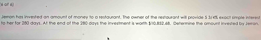 (6 0f 6) 
Jerran has invested an amount of money to a restaurant. The owner of the restaurant will provide 5 3/4% exact simple interest 
to her for 280 days. At the end of the 280 days the investment is worth $10,852.68. Determine the amount invested by Jerran.