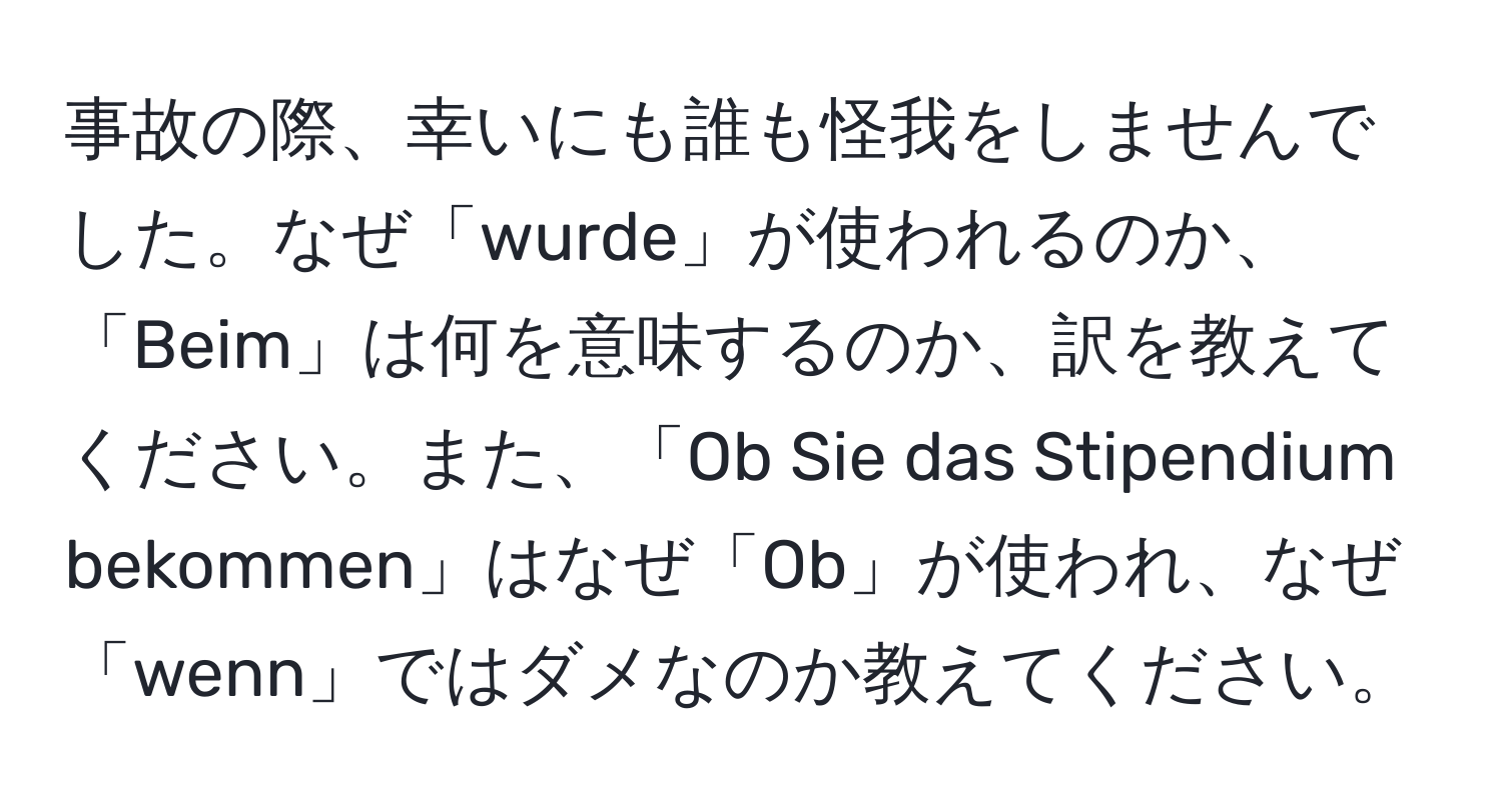 事故の際、幸いにも誰も怪我をしませんでした。なぜ「wurde」が使われるのか、「Beim」は何を意味するのか、訳を教えてください。また、「Ob Sie das Stipendium bekommen」はなぜ「Ob」が使われ、なぜ「wenn」ではダメなのか教えてください。