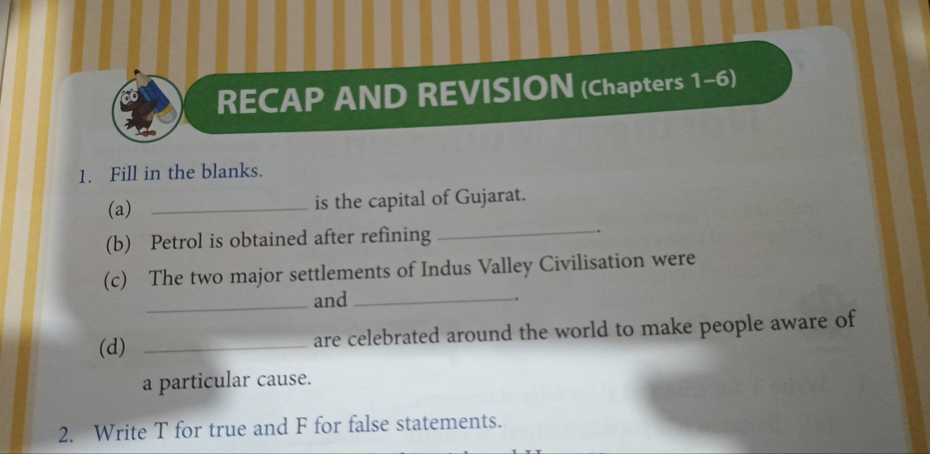 RECAP AND REVISION (Chapters 1-6) 
1. Fill in the blanks. 
_ 
(a) _is the capital of Gujarat. 
(b) Petrol is obtained after refining . 
(c) The two major settlements of Indus Valley Civilisation were 
_and _. 
(d) _are celebrated around the world to make people aware of 
a particular cause. 
2. Write T for true and F for false statements.