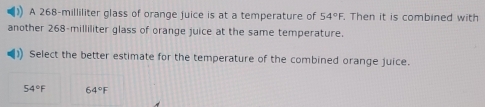 A 268-milliliter glass of orange juice is at a temperature of 54°F. Then it is combined with
another 268-milliliter glass of orange juice at the same temperature.
Select the better estimate for the temperature of the combined orange juice.
54°F 64°F