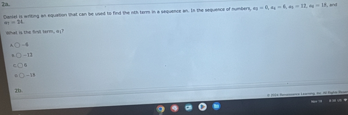 Daniel is writing an equation that can be used to find the nth term in a sequence an. In the sequence of numbers, a_3=0, a_4=6, a_5=12, a_6=18 , and
a_7=24. 
What is the first term, α₁?
A -6
B -12
6
-18
2b.
© 2024 Renaissance Learning, Inc. All Rights Reser
Naw 1 8I # 38 US