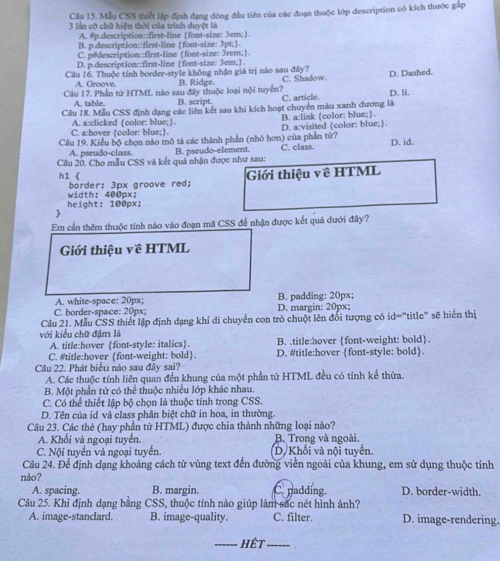 Mẫu CSS thiết lập định đạng dòng đầu tiên của các đoạn thuộc lớp description có kích thước gấp
3 lần cỡ chữ hiện thời của trình duyệt là
A. #p.description::first-line font-size: 3em;.
B. p.description::first-line font-size: 3pt;.
C. p#description::first-line font-size: 3rem;.
D. p.description::first-line font-size: 3em;.
Câu 16. Thuộc tính border-style không nhận giá trị nào sau đây?
A. Groove. B. Ridge. C. Shadow. D. Dashed.
Câu 17. Phần tử HTML nào sau đây thuộc loại nội tuyến? D. li.
A. table. B. script. C. article.
Câu 18. Mẫu CSS định dạng các liên kết sau khi kích hoạt chuyển màu xanh dương là
A. a:clicked color: blue;. B. a:link color: blue;.
C. a:hover color: blue;. D. a:visited color: blue;.
Câu 19. Kiều bộ chọn nào mô tả các thành phần (nhỏ hơn) của phần tử?
A. pseudo-class. B. pseudo-element. C. class. D. id.
Câu 20. Cho mẫu CSS và kết quả nhận được như sau:
h1  Giới thiệu về HTML
border: 3px groove red;
width: 400px;
height: 100px;

Em cần thêm thuộc tính nào vào đoạn mã CSS để nhận được kết quả dưới đây?
Giới thiệu về HTML
A. white-space: 20px; B. padding: 20px;
C. border-space: 20px; D. margin: 20px;
Câu 21. Mẫu ČSS thiết lập định dạng khi di chuyền con trỏ chuột lên đối tượng có id="title" sẽ hiển thị
với kiểu chữ đậm là
A. title:hover font-style: italics. B. .title:hover font-weight: bold.
C. #title:hover font-weight: bold. D. #title:hover font-style: bold.
Câu 22. Phát biểu nào sau đây sai?
A. Các thuộc tính liên quan đến khung của một phần tử HTML đều có tính kế thừa.
B. Một phần tử có thể thuộc nhiều lớp khác nhau.
C. Có thể thiết lập bộ chọn là thuộc tính trong CSS.
D. Tên của id và class phân biệt chữ in hoa, in thường.
Câu 23. Các thẻ (hay phần tử HTML) được chia thành những loại nào?
A. Khối và ngoại tuyến. B. Trong và ngoài.
C. Nội tuyến và ngoại tuyến. D. Khối và nội tuyển.
Câu 24. Để định dạng khoảng cách từ vùng text đến đường viền ngoài của khung, em sử dụng thuộc tính
nào?
A. spacing. B. margin. C. padding. D. border-width.
Câu 25. Khi định dạng bằng CSS, thuộc tính nào giúp làm sắc nét hình ảnh?
A. image-standard. B. image-quality. C. filter. D. image-rendering.
_Hết_