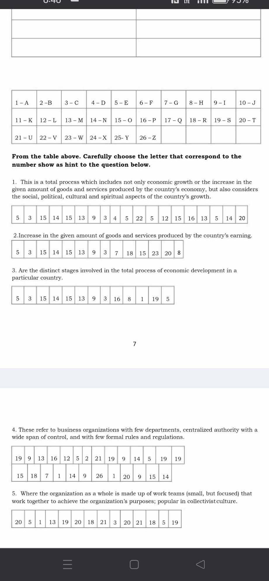 From the table above. Carefully choose the letter that correspond to the
number show as hint to the question below.
1. This is a total process which includes not only economic growth or the increase in the
given amount of goods and services produced by the country’s economy, but also considers
the social, political, cultural and spiritual aspects of the country’s growth.
2.Increase in the given amount of goods and services produced by the country’s earning.
3. Are the distinct stages involved in the total process of economic development in a
particular country.
4. These refer to business organizations with few departments, centralized authority with a
wide span of control, and with few formal rules and regulations.
5. Where the organization as a whole is made up of work teams (small, but focused) that
work together to achieve the organization’s purposes; popular in collectivistculture.