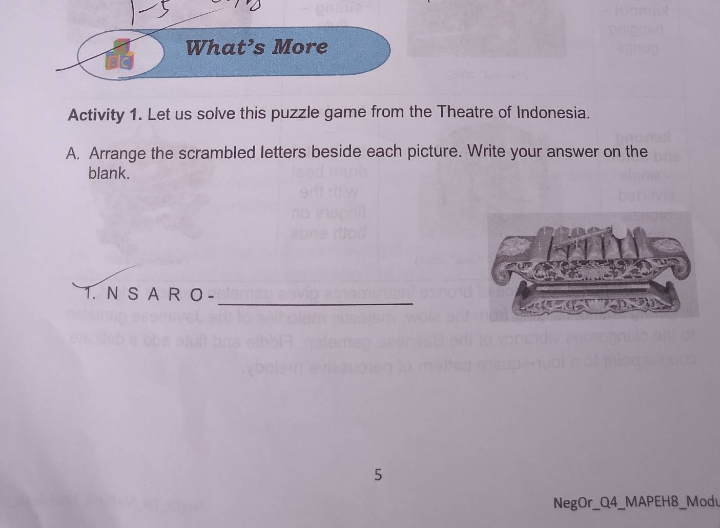 What’s More 
Activity 1. Let us solve this puzzle game from the Theatre of Indonesia. 
A. Arrange the scrambled letters beside each picture. Write your answer on the 
blank. 
1. N S A A 
_ 
5 
NegOr_Q4_MAPEH8_Modu