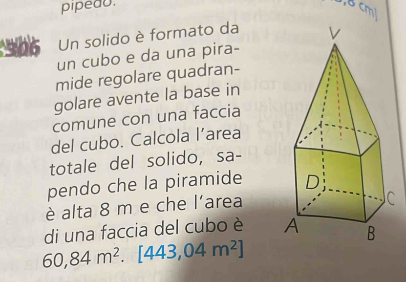 pipedu. , 8 cm³
:906 Un solido è formato da 
un cubo e da una pira- 
mide regolare quadran- 
golare avente la base in 
comune con una faccia 
del cubo. Calcola l’area 
totale del solido, sa- 
pendo che la piramide 
è alta 8 m e che l'area 
di una faccia del cubo è
60,84m^2.[443,04m^2]