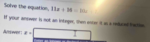 Solve the equation, 11x+16=10x+7. 
If your answer is not an integer, then enter it as a reduced fraction. 
Answer: x=□
Enter an inte