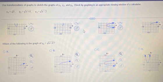 Use transformations of graphs to sketch the graphs of y_1.y_2 , and y_3. Check by graphing in an appropriate viewing window of a callculator.
y_1=sqrt(x), y_2=sqrt(x+4), y_3=sqrt(x-2)
I
D 1 0 - 10 10 5D 10
,5°
4
12
Which of the following is the graph of y_2=sqrt(x+4)
A.
B.
C.
D.
+ 
Ay
A/
10
10.
10
10