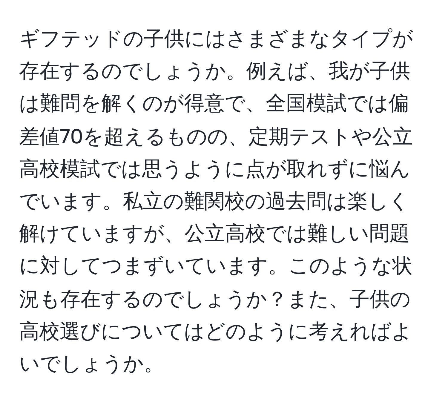 ギフテッドの子供にはさまざまなタイプが存在するのでしょうか。例えば、我が子供は難問を解くのが得意で、全国模試では偏差値70を超えるものの、定期テストや公立高校模試では思うように点が取れずに悩んでいます。私立の難関校の過去問は楽しく解けていますが、公立高校では難しい問題に対してつまずいています。このような状況も存在するのでしょうか？また、子供の高校選びについてはどのように考えればよいでしょうか。